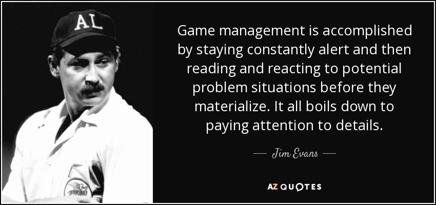 Game management is accomplished by staying constantly alert and then reading and reacting to potential problem situations before they materialize. It all boils down to paying attention to details. - Jim Evans