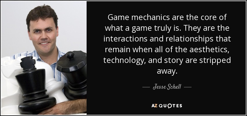 Game mechanics are the core of what a game truly is. They are the interactions and relationships that remain when all of the aesthetics, technology, and story are stripped away. - Jesse Schell