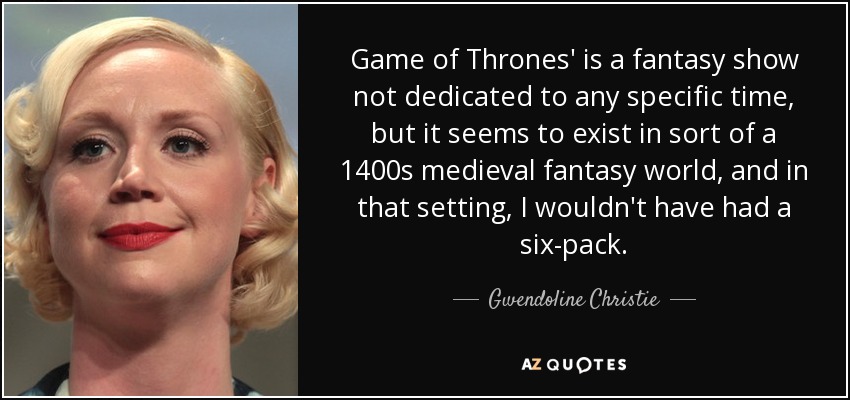 Game of Thrones' is a fantasy show not dedicated to any specific time, but it seems to exist in sort of a 1400s medieval fantasy world, and in that setting, I wouldn't have had a six-pack. - Gwendoline Christie