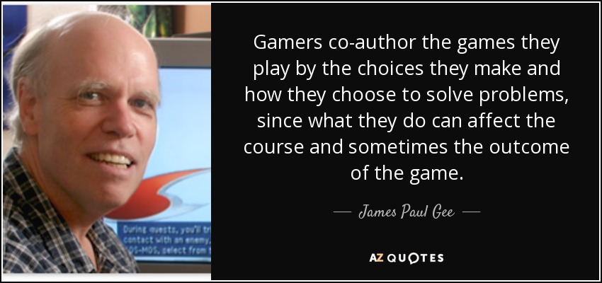 Gamers co-author the games they play by the choices they make and how they choose to solve problems, since what they do can affect the course and sometimes the outcome of the game. - James Paul Gee