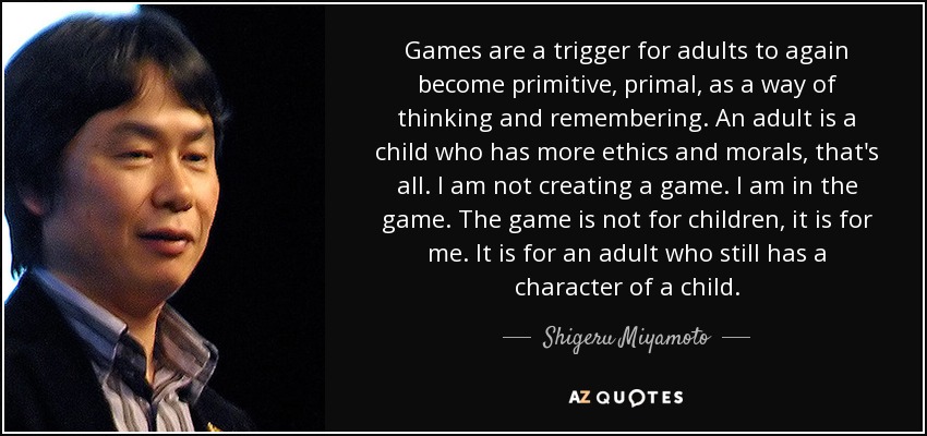 Games are a trigger for adults to again become primitive, primal, as a way of thinking and remembering. An adult is a child who has more ethics and morals, that's all. I am not creating a game. I am in the game. The game is not for children, it is for me. It is for an adult who still has a character of a child. - Shigeru Miyamoto