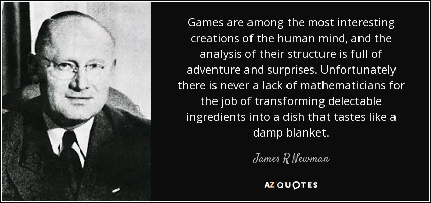 Games are among the most interesting creations of the human mind, and the analysis of their structure is full of adventure and surprises. Unfortunately there is never a lack of mathematicians for the job of transforming delectable ingredients into a dish that tastes like a damp blanket. - James R Newman