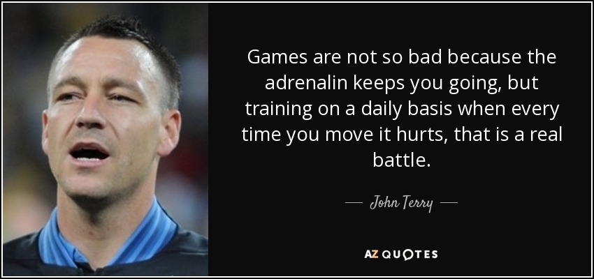 Games are not so bad because the adrenalin keeps you going, but training on a daily basis when every time you move it hurts, that is a real battle. - John Terry