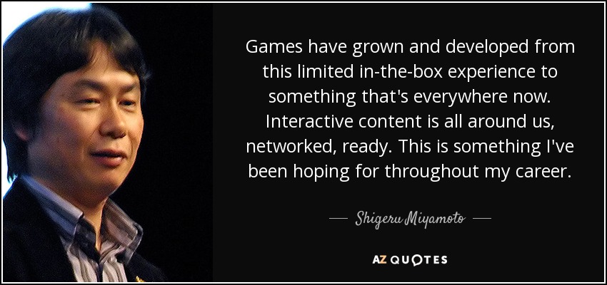 Games have grown and developed from this limited in-the-box experience to something that's everywhere now. Interactive content is all around us, networked, ready. This is something I've been hoping for throughout my career. - Shigeru Miyamoto