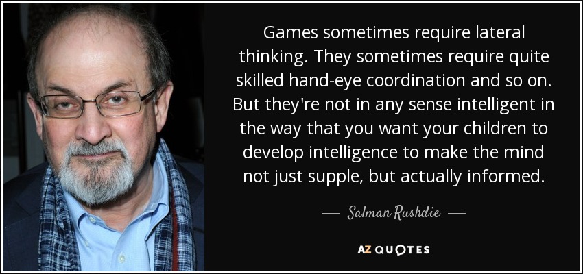 Games sometimes require lateral thinking. They sometimes require quite skilled hand-eye coordination and so on. But they're not in any sense intelligent in the way that you want your children to develop intelligence to make the mind not just supple, but actually informed. - Salman Rushdie