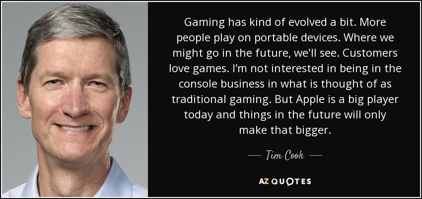 Gaming has kind of evolved a bit. More people play on portable devices. Where we might go in the future, we'll see. Customers love games. I'm not interested in being in the console business in what is thought of as traditional gaming. But Apple is a big player today and things in the future will only make that bigger. - Tim Cook