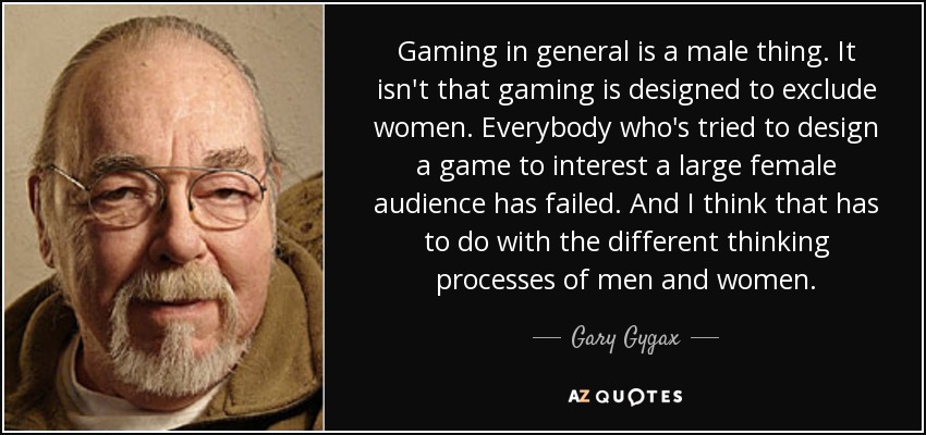Gaming in general is a male thing. It isn't that gaming is designed to exclude women. Everybody who's tried to design a game to interest a large female audience has failed. And I think that has to do with the different thinking processes of men and women. - Gary Gygax