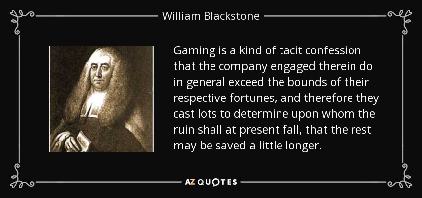 Gaming is a kind of tacit confession that the company engaged therein do in general exceed the bounds of their respective fortunes, and therefore they cast lots to determine upon whom the ruin shall at present fall, that the rest may be saved a little longer. - William Blackstone