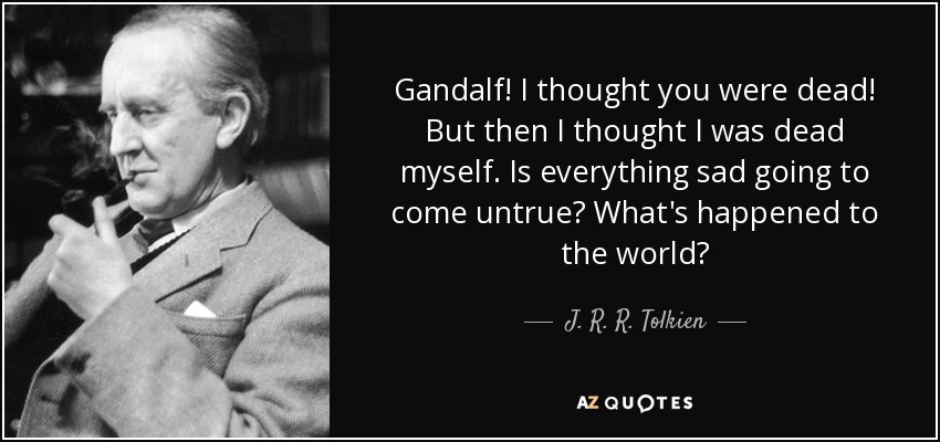 Gandalf! I thought you were dead! But then I thought I was dead myself. Is everything sad going to come untrue? What's happened to the world? - J. R. R. Tolkien