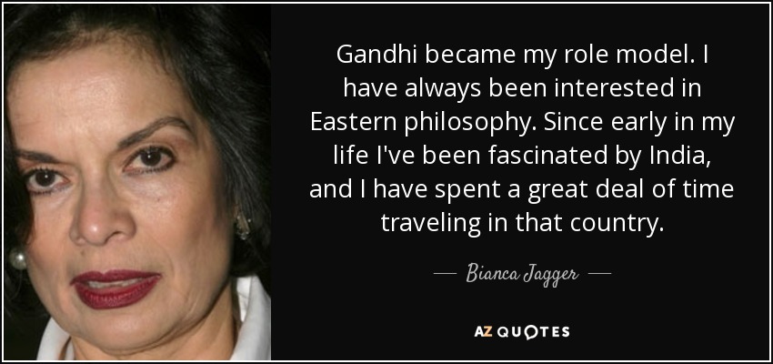 Gandhi became my role model. I have always been interested in Eastern philosophy. Since early in my life I've been fascinated by India, and I have spent a great deal of time traveling in that country. - Bianca Jagger