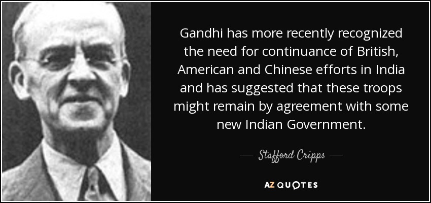 Gandhi has more recently recognized the need for continuance of British, American and Chinese efforts in India and has suggested that these troops might remain by agreement with some new Indian Government. - Stafford Cripps