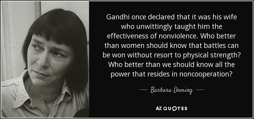 Gandhi once declared that it was his wife who unwittingly taught him the effectiveness of nonviolence. Who better than women should know that battles can be won without resort to physical strength? Who better than we should know all the power that resides in noncooperation? - Barbara Deming