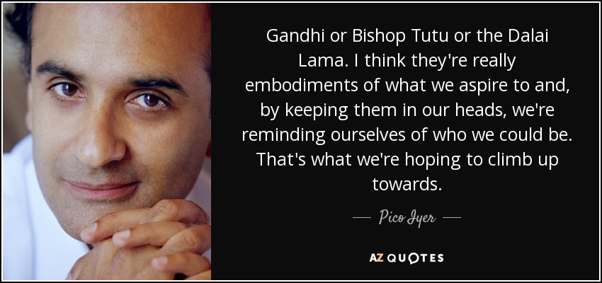 Gandhi or Bishop Tutu or the Dalai Lama. I think they're really embodiments of what we aspire to and, by keeping them in our heads, we're reminding ourselves of who we could be. That's what we're hoping to climb up towards. - Pico Iyer