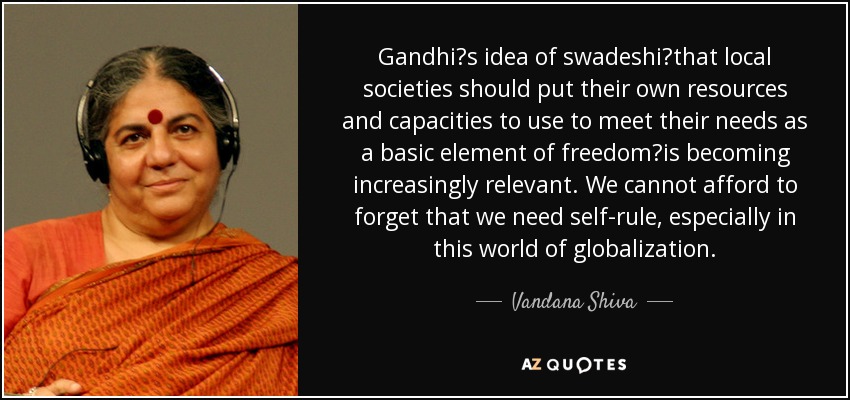 Gandhis idea of swadeshithat local societies should put their own resources and capacities to use to meet their needs as a basic element of freedomis becoming increasingly relevant. We cannot afford to forget that we need self-rule, especially in this world of globalization. - Vandana Shiva