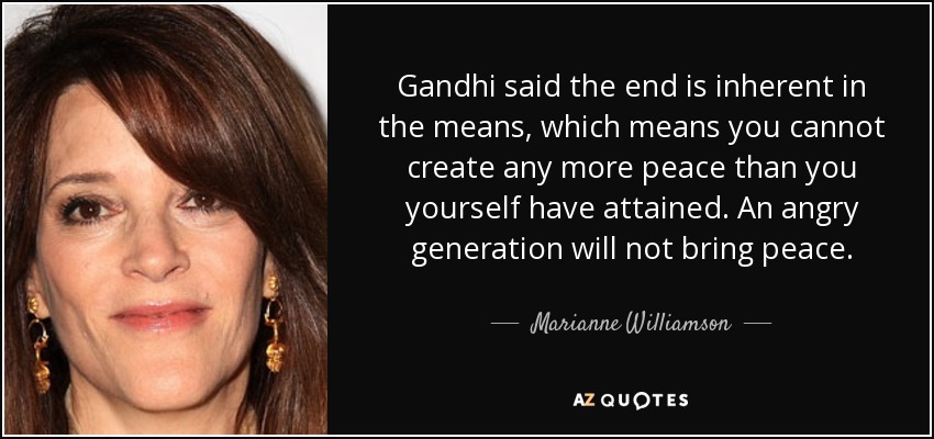 Gandhi said the end is inherent in the means, which means you cannot create any more peace than you yourself have attained. An angry generation will not bring peace. - Marianne Williamson