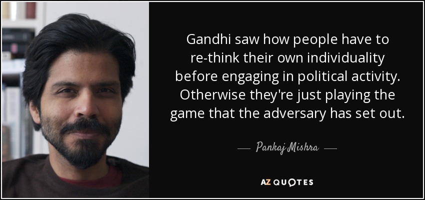 Gandhi saw how people have to re-think their own individuality before engaging in political activity. Otherwise they're just playing the game that the adversary has set out. - Pankaj Mishra