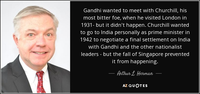 Gandhi wanted to meet with Churchill, his most bitter foe, when he visited London in 1931- but it didn't happen. Churchill wanted to go to India personally as prime minister in 1942 to negotiate a final settlement on India with Gandhi and the other nationalist leaders - but the fall of Singapore prevented it from happening. - Arthur L. Herman
