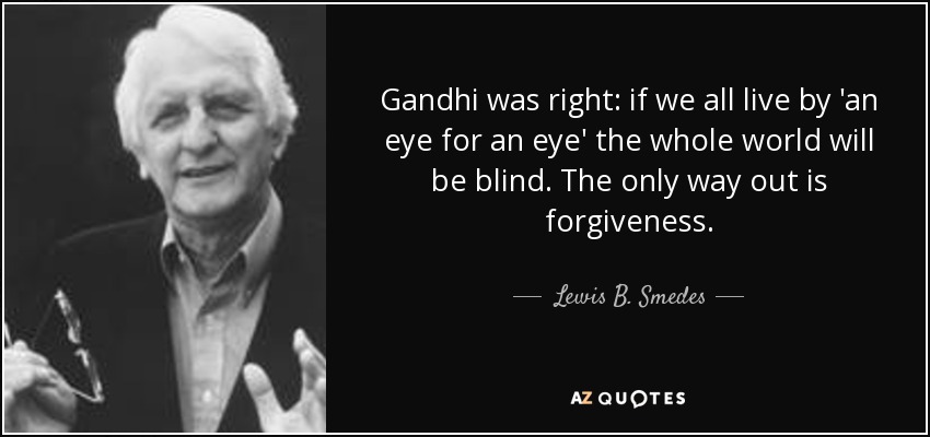 Gandhi was right: if we all live by 'an eye for an eye' the whole world will be blind. The only way out is forgiveness. - Lewis B. Smedes