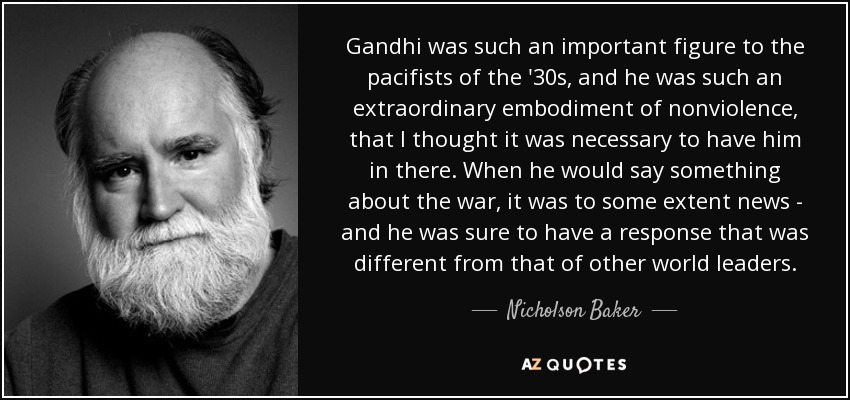 Gandhi was such an important figure to the pacifists of the '30s, and he was such an extraordinary embodiment of nonviolence, that I thought it was necessary to have him in there. When he would say something about the war, it was to some extent news - and he was sure to have a response that was different from that of other world leaders. - Nicholson Baker