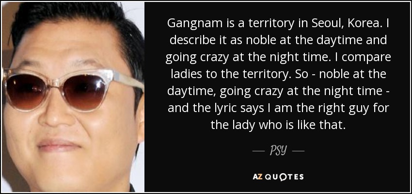 Gangnam is a territory in Seoul, Korea. I describe it as noble at the daytime and going crazy at the night time. I compare ladies to the territory. So - noble at the daytime, going crazy at the night time - and the lyric says I am the right guy for the lady who is like that. - PSY