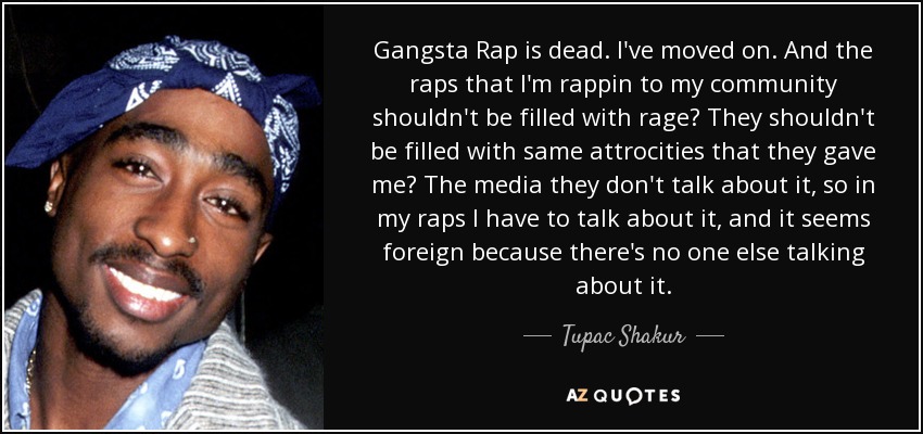 Gangsta Rap is dead. I've moved on. And the raps that I'm rappin to my community shouldn't be filled with rage? They shouldn't be filled with same attrocities that they gave me? The media they don't talk about it, so in my raps I have to talk about it, and it seems foreign because there's no one else talking about it. - Tupac Shakur