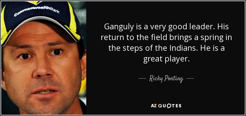 Ganguly is a very good leader. His return to the field brings a spring in the steps of the Indians. He is a great player. - Ricky Ponting