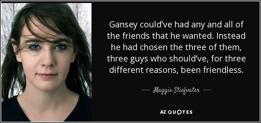 Gansey could’ve had any and all of the friends that he wanted. Instead he had chosen the three of them, three guys who should’ve, for three different reasons, been friendless. - Maggie Stiefvater