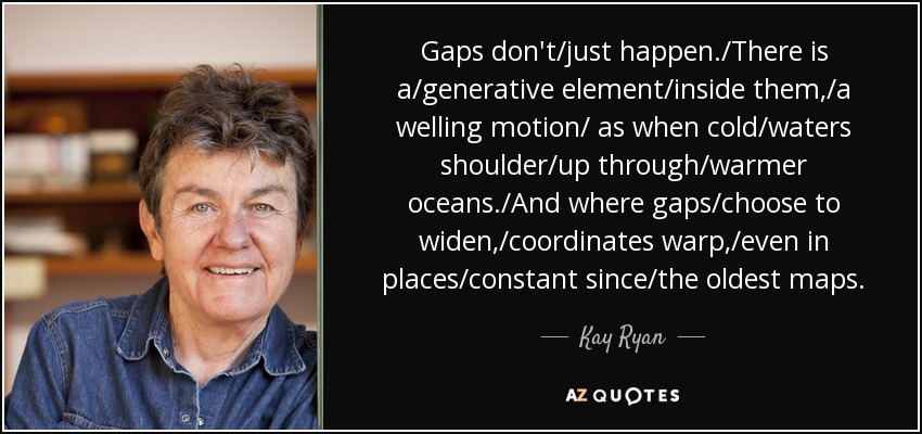 Gaps don't/just happen./There is a/generative element/inside them,/a welling motion/ as when cold/waters shoulder/up through/warmer oceans./And where gaps/choose to widen,/coordinates warp,/even in places/constant since/the oldest maps. - Kay Ryan