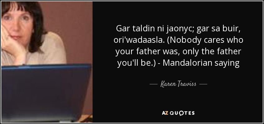 Gar taldin ni jaonyc; gar sa buir, ori'wadaasla. (Nobody cares who your father was, only the father you'll be.) - Mandalorian saying - Karen Traviss