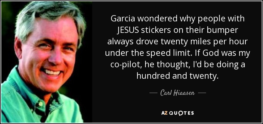 Garcia wondered why people with JESUS stickers on their bumper always drove twenty miles per hour under the speed limit. If God was my co-pilot, he thought, I'd be doing a hundred and twenty. - Carl Hiaasen