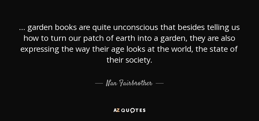 ... garden books are quite unconscious that besides telling us how to turn our patch of earth into a garden, they are also expressing the way their age looks at the world, the state of their society. - Nan Fairbrother