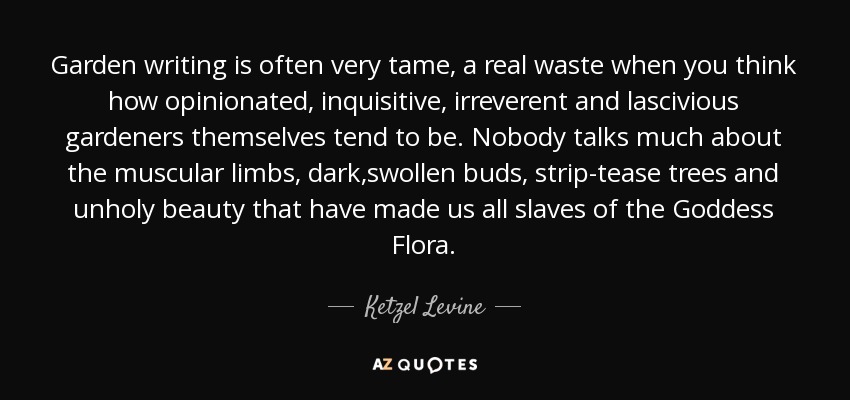 Garden writing is often very tame, a real waste when you think how opinionated, inquisitive, irreverent and lascivious gardeners themselves tend to be. Nobody talks much about the muscular limbs, dark,swollen buds, strip-tease trees and unholy beauty that have made us all slaves of the Goddess Flora. - Ketzel Levine