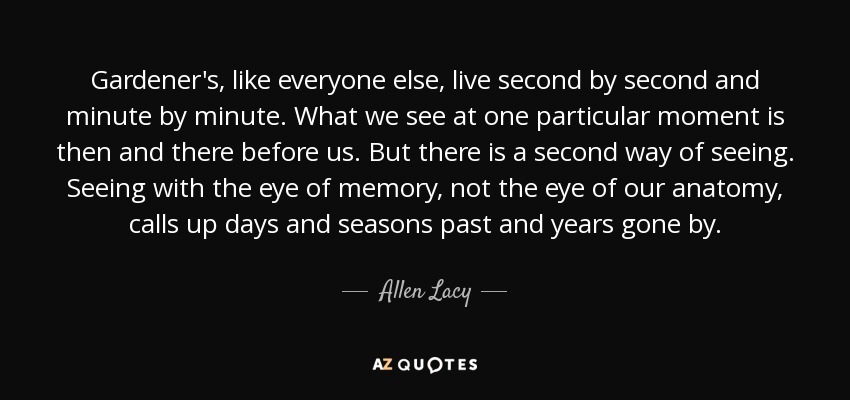 Gardener's , like everyone else, live second by second and minute by minute. What we see at one particular moment is then and there before us. But there is a second way of seeing. Seeing with the eye of memory, not the eye of our anatomy, calls up days and seasons past and years gone by. - Allen Lacy