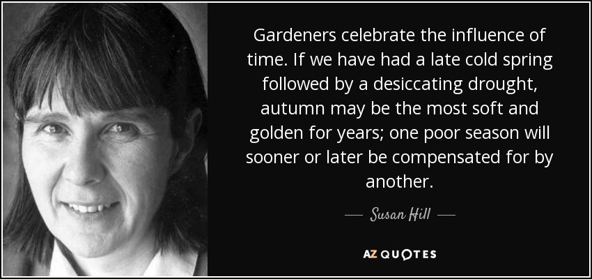 Gardeners celebrate the influence of time. If we have had a late cold spring followed by a desiccating drought, autumn may be the most soft and golden for years; one poor season will sooner or later be compensated for by another. - Susan Hill