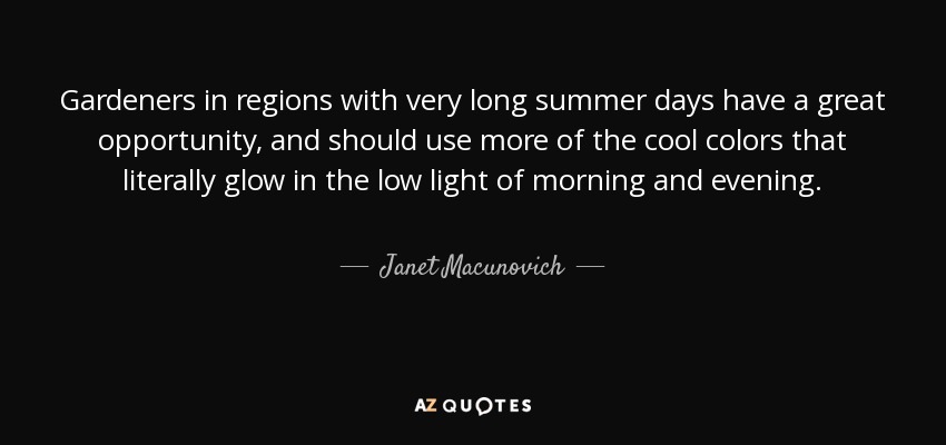 Gardeners in regions with very long summer days have a great opportunity, and should use more of the cool colors that literally glow in the low light of morning and evening. - Janet Macunovich