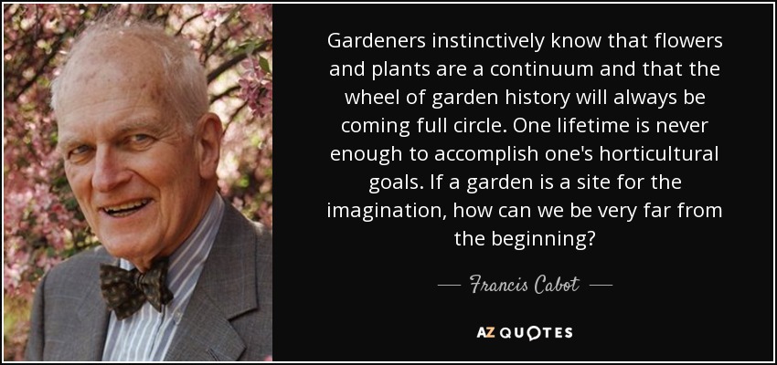 Gardeners instinctively know that flowers and plants are a continuum and that the wheel of garden history will always be coming full circle. One lifetime is never enough to accomplish one's horticultural goals. If a garden is a site for the imagination, how can we be very far from the beginning? - Francis Cabot
