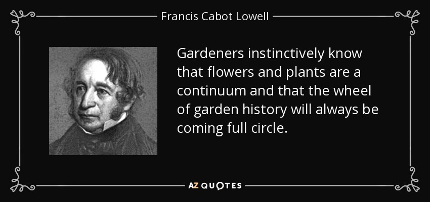 Gardeners instinctively know that flowers and plants are a continuum and that the wheel of garden history will always be coming full circle. - Francis Cabot Lowell