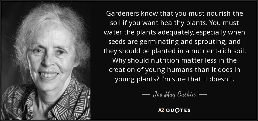 Gardeners know that you must nourish the soil if you want healthy plants. You must water the plants adequately, especially when seeds are germinating and sprouting, and they should be planted in a nutrient-rich soil. Why should nutrition matter less in the creation of young humans than it does in young plants? I'm sure that it doesn't. - Ina May Gaskin