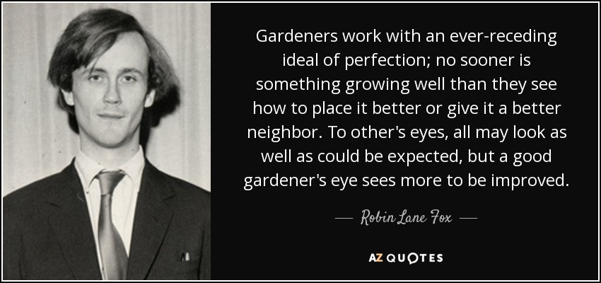 Gardeners work with an ever-receding ideal of perfection; no sooner is something growing well than they see how to place it better or give it a better neighbor. To other's eyes, all may look as well as could be expected, but a good gardener's eye sees more to be improved. - Robin Lane Fox