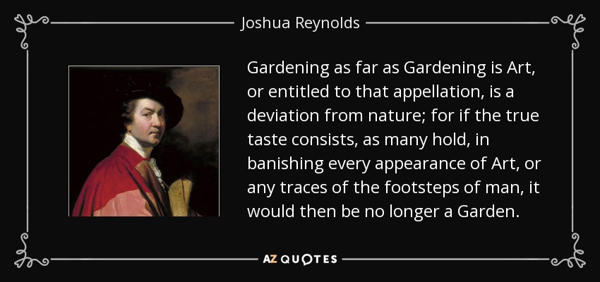 Gardening as far as Gardening is Art, or entitled to that appellation, is a deviation from nature; for if the true taste consists, as many hold, in banishing every appearance of Art, or any traces of the footsteps of man, it would then be no longer a Garden. - Joshua Reynolds