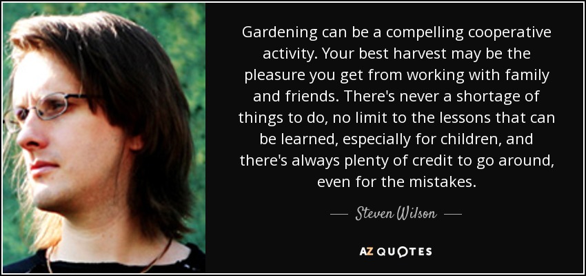 Gardening can be a compelling cooperative activity. Your best harvest may be the pleasure you get from working with family and friends. There's never a shortage of things to do, no limit to the lessons that can be learned, especially for children, and there's always plenty of credit to go around, even for the mistakes. - Steven Wilson