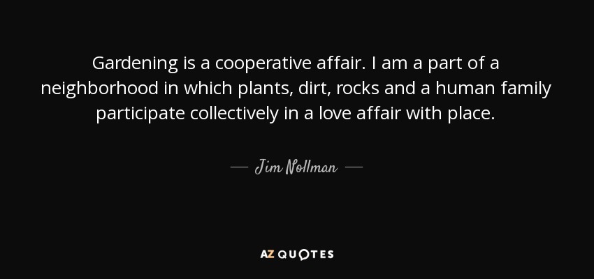 Gardening is a cooperative affair. I am a part of a neighborhood in which plants, dirt, rocks and a human family participate collectively in a love affair with place. - Jim Nollman