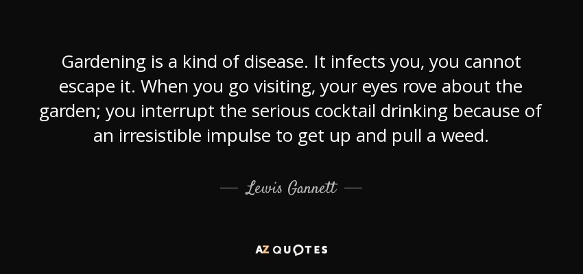 Gardening is a kind of disease. It infects you, you cannot escape it. When you go visiting, your eyes rove about the garden; you interrupt the serious cocktail drinking because of an irresistible impulse to get up and pull a weed. - Lewis Gannett