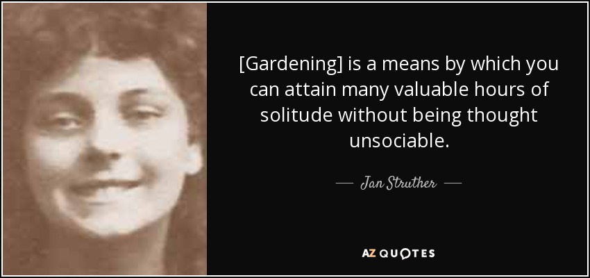 [Gardening] is a means by which you can attain many valuable hours of solitude without being thought unsociable. - Jan Struther