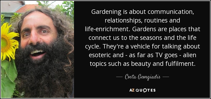 Gardening is about communication, relationships, routines and life-enrichment. Gardens are places that connect us to the seasons and the life cycle. They're a vehicle for talking about esoteric and - as far as TV goes - alien topics such as beauty and fulfilment. - Costa Georgiadis