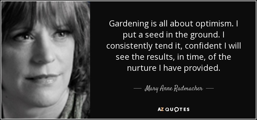 Gardening is all about optimism. I put a seed in the ground. I consistently tend it, confident I will see the results, in time, of the nurture I have provided. - Mary Anne Radmacher