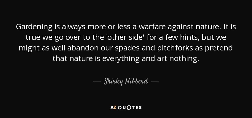 Gardening is always more or less a warfare against nature. It is true we go over to the 'other side' for a few hints, but we might as well abandon our spades and pitchforks as pretend that nature is everything and art nothing. - Shirley Hibberd