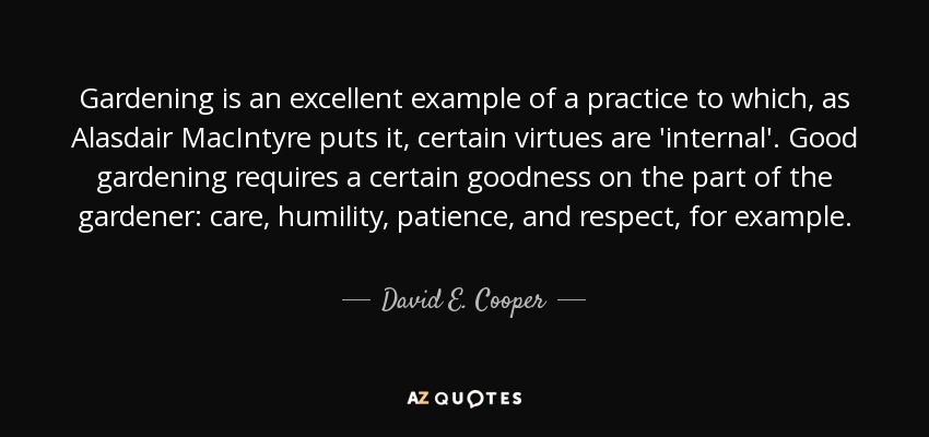 Gardening is an excellent example of a practice to which, as Alasdair MacIntyre puts it, certain virtues are 'internal'. Good gardening requires a certain goodness on the part of the gardener: care, humility, patience, and respect, for example. - David E. Cooper