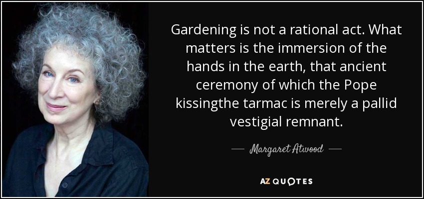 Gardening is not a rational act. What matters is the immersion of the hands in the earth, that ancient ceremony of which the Pope kissingthe tarmac is merely a pallid vestigial remnant. - Margaret Atwood