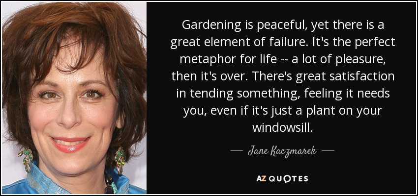 Gardening is peaceful, yet there is a great element of failure. It's the perfect metaphor for life -- a lot of pleasure, then it's over. There's great satisfaction in tending something, feeling it needs you, even if it's just a plant on your windowsill. - Jane Kaczmarek